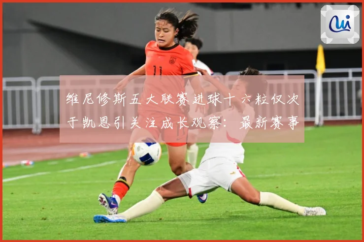 维尼修斯五大联赛进球十六粒仅次于凯恩引关注成长观察：最新赛事动态与深度分析