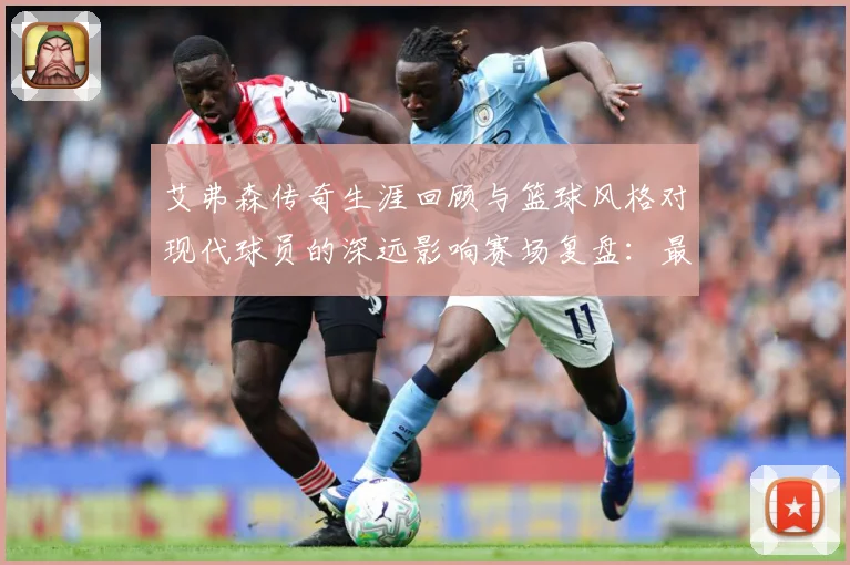 艾弗森传奇生涯回顾与篮球风格对现代球员的深远影响赛场复盘：最新赛事动态与深度分析