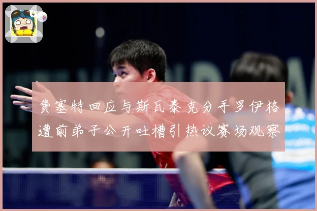 费塞特回应与斯瓦泰克分手罗伊格遭前弟子公开吐槽引热议赛场观察：最新赛事动态与深度分析