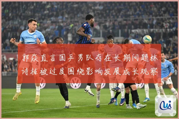 郭焱直言国乒男队存在长期问题林诗栋被过度围绕影响发展成长观察：最新赛事动态与深度分析