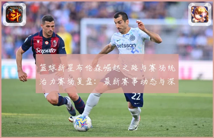篮球新星布伦森崛起之路与赛场统治力赛场复盘：最新赛事动态与深度分析