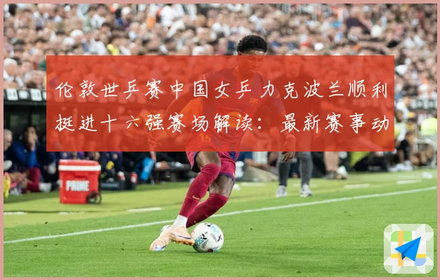 伦敦世乒赛中国女乒力克波兰顺利挺进十六强赛场解读：最新赛事动态与深度分析