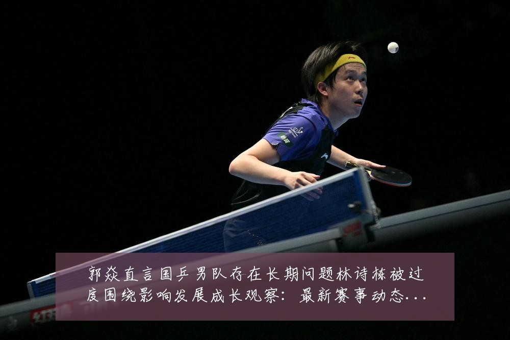 郭焱直言国乒男队存在长期问题林诗栋被过度围绕影响发展成长观察:最新赛事动态与深度分析